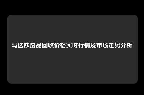 马达铁废品回收价格实时行情及市场走势分析