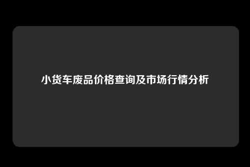 小货车废品价格查询及市场行情分析