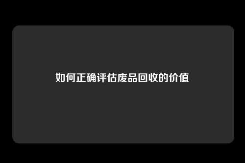 如何正确评估废品回收的价值