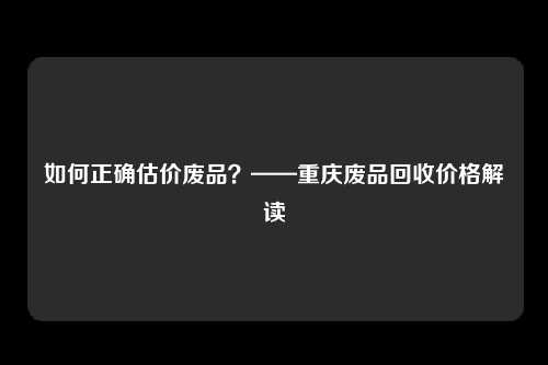 如何正确估价废品？——重庆废品回收价格解读