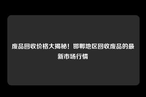 废品回收价格大揭秘！邯郸地区回收废品的最新市场行情