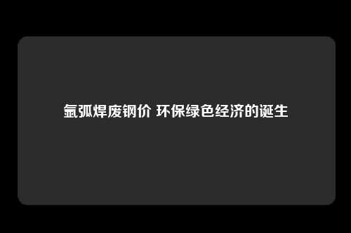 氩弧焊废钢价 环保绿色经济的诞生