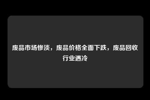 废品市场惨淡，废品价格全面下跌，废品回收行业遇冷