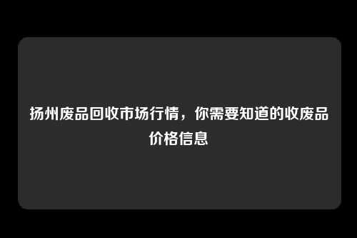 扬州废品回收市场行情，你需要知道的收废品价格信息