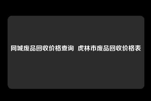 同城废品回收价格查询  虎林市废品回收价格表