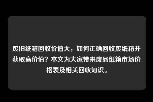 废旧纸箱回收价值大，如何正确回收废纸箱并获取高价值？本文为大家带来废品纸箱市场价格表及相关回收知识。