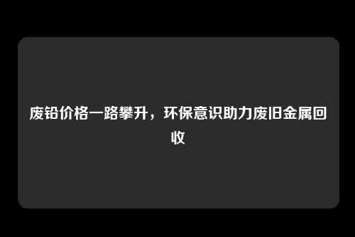 废铅价格一路攀升，环保意识助力废旧金属回收