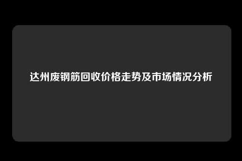 达州废钢筋回收价格走势及市场情况分析