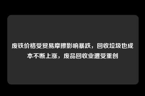 废铁价格受贸易摩擦影响暴跌，回收垃圾也成本不断上涨，废品回收业遭受重创