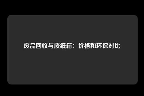 废品回收与废纸箱：价格和环保对比