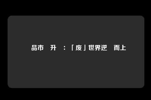 廢品市場升溫：「废」世界逆風而上