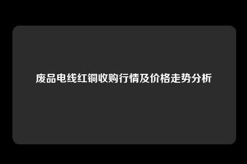 废品电线红铜收购行情及价格走势分析