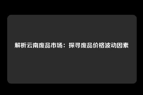 解析云南废品市场：探寻废品价格波动因素