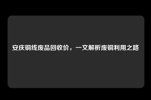 安庆铜线废品回收价，一文解析废铜利用之路