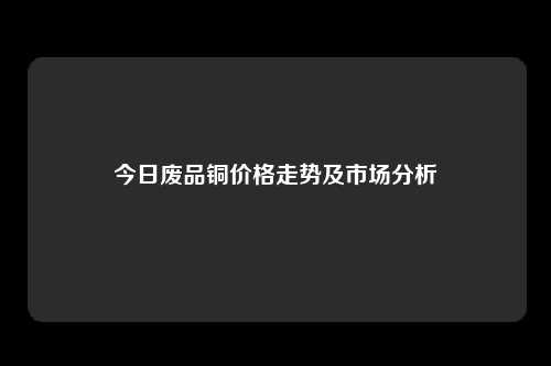 今日废品铜价格走势及市场分析