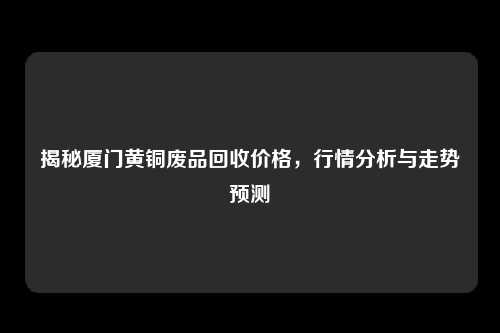 揭秘厦门黄铜废品回收价格，行情分析与走势预测