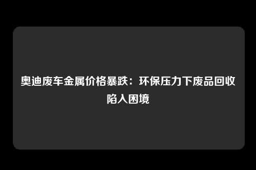 奥迪废车金属价格暴跌：环保压力下废品回收陷入困境