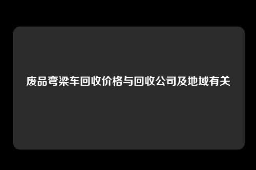 废品弯梁车回收价格与回收公司及地域有关