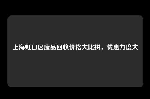 上海虹口区废品回收价格大比拼，优惠力度大