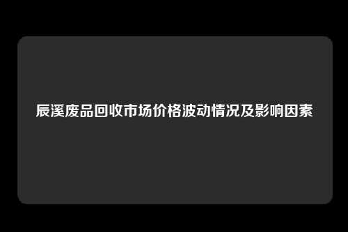 辰溪废品回收市场价格波动情况及影响因素