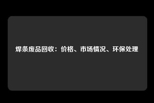 焊条废品回收：价格、市场情况、环保处理