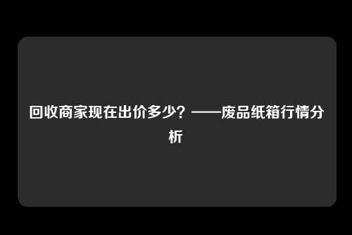 回收商家现在出价多少？——废品纸箱行情分析