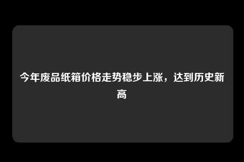 今年废品纸箱价格走势稳步上涨，达到历史新高