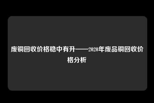 废铜回收价格稳中有升——2020年废品铜回收价格分析