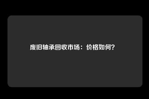 废旧轴承回收市场：价格如何？ 