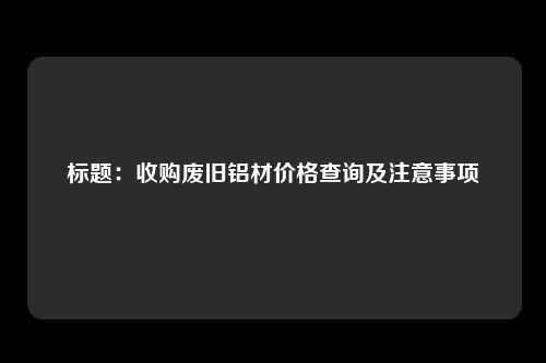 标题：收购废旧铝材价格查询及注意事项