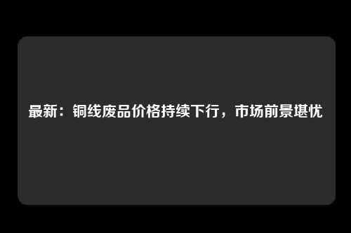 最新：铜线废品价格持续下行，市场前景堪忧