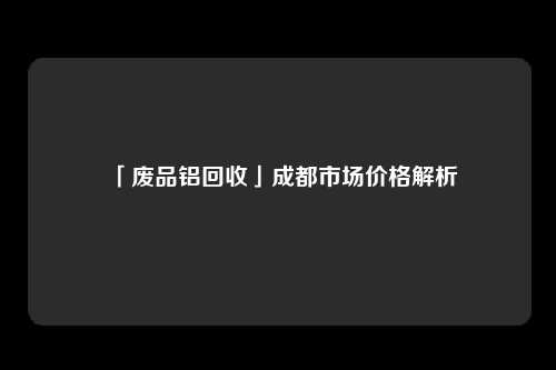 「废品铝回收」成都市场价格解析