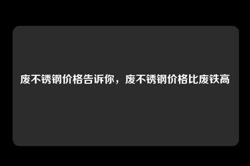 废不锈钢价格告诉你，废不锈钢价格比废铁高