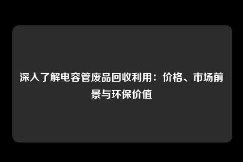 深入了解电容管废品回收利用：价格、市场前景与环保价值