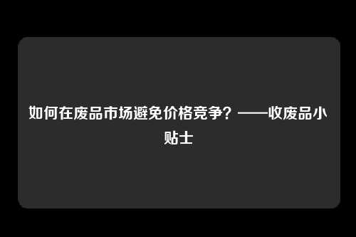 如何在废品市场避免价格竞争？——收废品小贴士