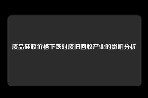 废品硅胶价格下跌对废旧回收产业的影响分析