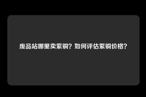 废品站哪里卖紫铜？如何评估紫铜价格？