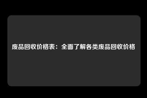 废品回收价格表：全面了解各类废品回收价格