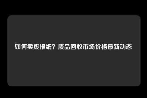 如何卖废报纸？废品回收市场价格最新动态