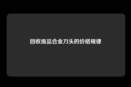 回收废品合金刀头的价格规律