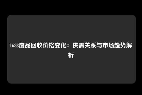 1688废品回收价格变化：供需关系与市场趋势解析