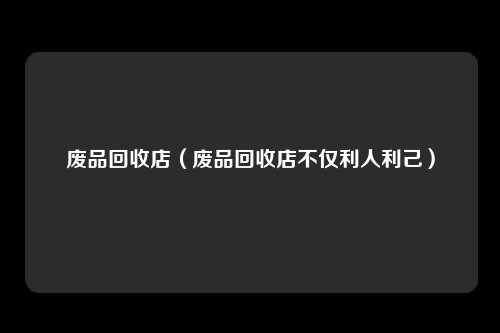 废品回收店（废品回收店不仅利人利己）