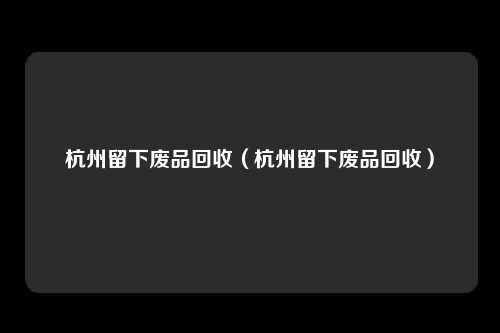 杭州留下废品回收（杭州留下废品回收）