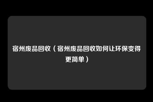 宿州废品回收（宿州废品回收如何让环保变得更简单）