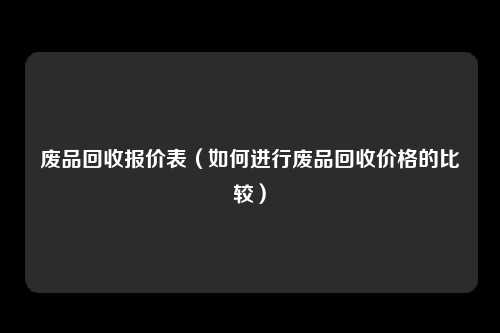 废品回收报价表（如何进行废品回收价格的比较）