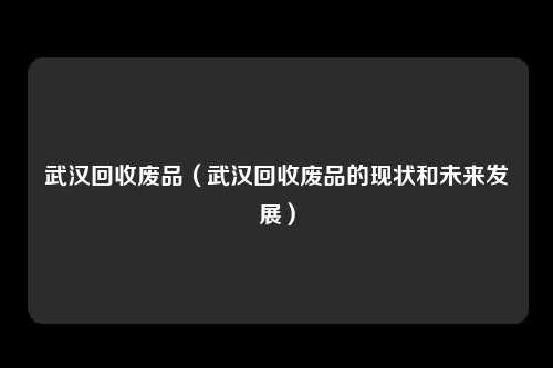 武汉回收废品（武汉回收废品的现状和未来发展）