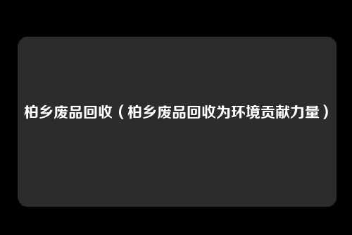 柏乡废品回收（柏乡废品回收为环境贡献力量）