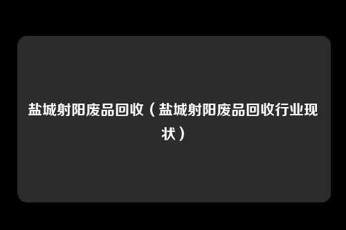 盐城射阳废品回收（盐城射阳废品回收行业现状）