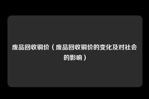 废品回收铜价（废品回收铜价的变化及对社会的影响）