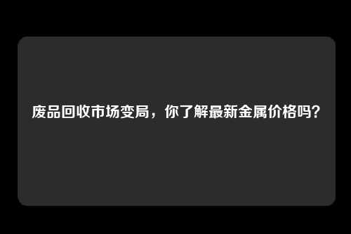 废品回收市场变局，你了解最新金属价格吗？